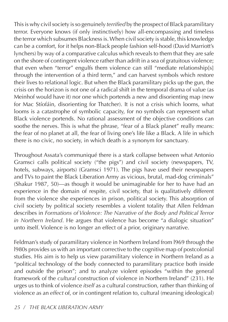 This is why civil society is so genuinely terrified by the prospect of Black paramilitary terror. Everyone knows (if only instinctively) how all-encompassing and timeless the terror which subsumes Blackness is. When civil society is stable, this knowledge can be a comfort, for it helps non-Black people fashion self-hood (David Marriott’s lynchers) by way of a comparative calculus which reveals to them that they are safe on the shore of contingent violence rather than adrift in a sea of gratuitous violence; that even when “terror” engulfs them violence can still “mediate relationship|s] through the intervention of a third term,” and can harvest symbols which restore their lives to relational logic. But when the Black paramilitary picks up the gun, the crisis on the horizon is not one of a radical shift in the temporal drama of value (as Meinhof would have it) nor one which portends a new and disorienting map (new for Mac Stiofdin, disorienting for Thatcher). It is not a crisis which looms, what looms is a catastrophe of symbolic capacity, for no symbols can represent what Black violence portends. No rational assessment of the objective conditions can soothe the nerves. This is what the phrase, “fear of a Black planet” really means: the fear of no planet at all, the fear of living one’s life like a Black. A life in which there is no civic, no society, in which death is a synonym for sanctuary.  Throughout Assata’s communiqué there is a stark collapse between what Antonio Gramsci calls political society (“the pigs”) and civil society (newspapers, TV, hotels, subways, airports) (Gramsci 1971). The pigs have used their newspapers and TVs to paint the Black Liberation Army as vicious, brutal, mad-dog criminals” (Shakur 1987, 50)—as though it would be unimaginable for her to have had an experience in the domain of respite, civil society, that is qualitatively different from the violence she experiences in prison, political society. This absorption of civil society by political society resembles a violent totality that Allen Feldman describes in Formations of Violence: The Narrative of the Body and Political Terror in Northern Ireland. He argues that violence has become “a dialogic situation” unto itself. Violence is no longer an effect of a prior, originary narrative.  Feldman’s study of paramilitary violence in Northern Ireland from 1969 through the 1980s provides us with an important corrective to the cognitive map of postcolonial studies. His aim is to help us view paramilitary violence in Northern Ireland as a “political technology of the body connected to paramilitary practice both inside and outside the prison”; and to analyze violent episodes “within the general framework of the cultural construction of violence in Northern Ireland” (231). He urges us to think of violence itself as a cultural construction, rather than thinking of violence as an effect of, or in contingent relation to, cultural (meaning ideological)  25 / THE BLACK LIBERATION ARMY 